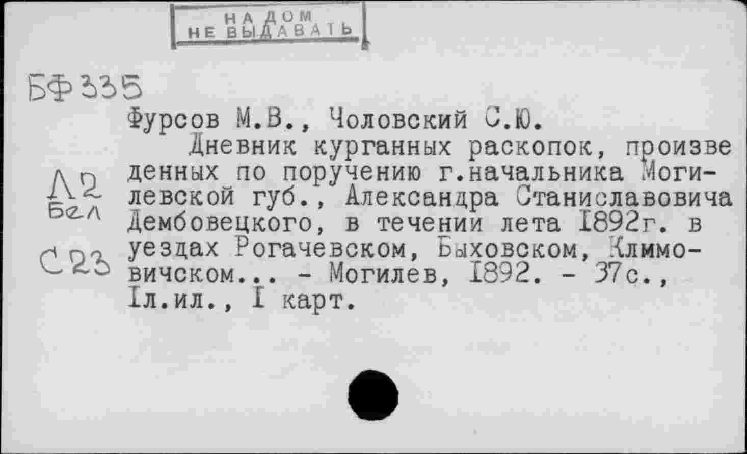 ﻿НАД ОМ
H Е В Ь1 ДАВАТЬ
БФ іЬб
Фурсов М.0., Чоловский С.Ю.
Дневник курганных раскопок, произве д п денных по поручению г.начальника Моги-левской губ., Александра Станиславовича <Z'A Дембовецкого, в течении лета 1892г. в xi уездах Рогачевском, Быховском, Хлимо-вичском... - Могилев, 1892. - 37с., Іл.ил., I карт.